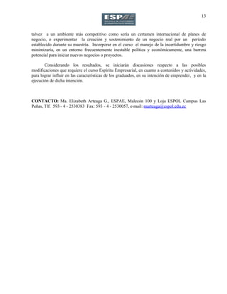 13
talvez a un ambiente más competitivo como sería un certamen internacional de planes de
negocio, o experimentar la creación y sostenimiento de un negocio real por un período
establecido durante su maestría. Incorporar en el curso el manejo de la incertidumbre y riesgo
minimizaría, en un entorno frecuentemente inestable política y económicamente, una barrera
potencial para iniciar nuevos negocios o proyectos.
Considerando los resultados, se iniciarán discusiones respecto a las posibles
modificaciones que requiere el curso Espíritu Empresarial, en cuanto a contenidos y actividades,
para lograr influir en las características de los graduados, en su intención de emprender, y en la
ejecución de dicha intención.
CONTACTO: Ma. Elizabeth Arteaga G., ESPAE, Malecón 100 y Loja ESPOL Campus Las
Peñas, Tlf. 593 - 4 - 2530383 Fax: 593 - 4 - 2530057, e-mail: marteaga@espol.edu.ec
 