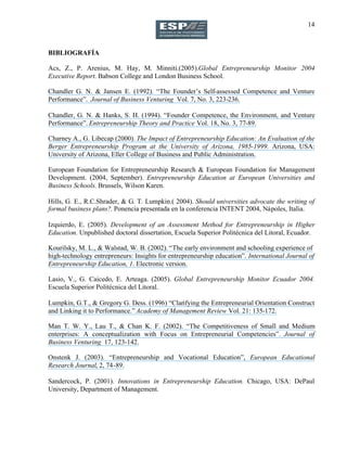 14
BIBLIOGRAFÍA
Acs, Z., P. Arenius, M. Hay, M. Minniti.(2005).Global Entrepreneurship Monitor 2004
Executive Report. Babson College and London Business School.
Chandler G. N. & Jansen E. (1992). “The Founder’s Self-assessed Competence and Venture
Performance”. Journal of Business Venturing Vol. 7, No. 3, 223-236.
Chandler, G. N. & Hanks, S. H. (1994). “Founder Competence, the Environment, and Venture
Performance”. Entrepreneurship Theory and Practice Vol. 18, No. 3, 77-89.
Charney A., G. Libecap (2000). The Impact of Entrepreneurship Education: An Evaluation of the
Berger Entrepreneurship Program at the University of Arizona, 1985-1999. Arizona, USA:
University of Arizona, Eller College of Business and Public Administration.
European Foundation for Entrepreneurship Research & European Foundation for Management
Development. (2004, September). Entrepreneurship Education at European Universities and
Business Schools. Brussels, Wilson Karen.
Hills, G. E., R.C.Shrader, & G. T. Lumpkin.( 2004). Should universities advocate the writing of
formal business plans?. Ponencia presentada en la conferencia INTENT 2004, Nápoles, Italia.
Izquierdo, E. (2005). Development of an Assessment Method for Entrepreneurship in Higher
Education. Unpublished doctoral dissertation, Escuela Superior Politécnica del Litoral, Ecuador.
Kourilsky, M. L., & Walstad, W. B. (2002). “The early environment and schooling experience of
high-technology entrepreneurs: Insights for entrepreneurship education”. International Journal of
Entrepreneurship Education, 1. Electronic version.
Lasio, V., G. Caicedo, E. Arteaga. (2005). Global Entrepreneurship Monitor Ecuador 2004.
Escuela Superior Politécnica del Litoral.
Lumpkin, G.T., & Gregory G. Dess. (1996) “Clarifying the Entrepreneurial Orientation Construct
and Linking it to Performance.” Academy of Management Review Vol. 21: 135-172.
Man T. W. Y., Lau T., & Chan K. F. (2002). “The Competitiveness of Small and Medium
enterprises: A conceptualization with Focus on Entrepreneurial Competencies”. Journal of
Business Venturing 17, 123-142.
Onstenk J. (2003). “Entrepreneurship and Vocational Education”, European Educational
Research Journal, 2, 74-89.
Sandercock, P. (2001). Innovations in Entrepreneurship Education. Chicago, USA: DePaul
University, Department of Management.
 