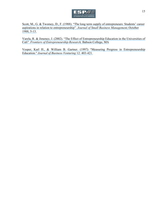 15
Scott, M., G. & Twomey, D., F. (1988). “The long term supply of entrepreneurs: Students’ career
aspirations in relation to entrepreneurship”. Journal of Small Business Management, October
1988, 5-13.
Varela, R. & Jimenez, J. (2002). “The Effect of Entrepreneurship Education in the Universities of
Cali”. Frontiers of Entrepreneurship Research, Babson College, MA
Vesper, Karl H., & William B. Gartner. (1997) “Measuring Progress in Entrepreneurship
Education.” Journal of Business Venturing 12: 403-421.
 