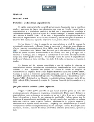 2
TRABAJO
INTRODUCCION
Evolución de la Educación en Emprendimiento
El espíritu empresarial se ha convertido en herramienta fundamental para la creación de
empleo y generación de riqueza país, afirmándose que existe un “círculo virtuoso” entre el
emprendimiento y el crecimiento económico, es decir que el emprendimiento contribuye al
crecimiento económico, y el nivel de riqueza de la nación contribuye a la actividad emprendedora
(Acs, Arenius & Minniti, 2004). Por lo tanto, es imprescindible la implementación de la
educación en emprendimiento en los niveles secundario y universitario para así fomentar el
desarrollo de la creatividad y capacidad empresarial en los jóvenes y futuros profesionales.
En los últimos 25 años la educación en emprendimiento a nivel de pregrado ha
evolucionado notablemente; en Estados Unidos se incrementó el número de universidades que
ofrecían cursos de emprendimiento de 16 en 1970 a más de 400 en 1995 (Vesper & Gartner,
1997). Un estudio reciente (Wilson, 2004) determinó que la educación en Emprendimiento en
Europa ha estado creciendo dramáticamente en los últimos cinco años y se espera que la
tendencia se mantenga; esto se refleja en la identificación de 70 Centros de Emprendimiento,
aunque este número puede ser mayor. Sin embargo, todavía los cursos de emprendimiento
tienden a ser ofrecidos de forma individual y no dentro de la malla curricular de un programa de
estudio.
En América del Sur, algunas universidades a más de impulsar la educación en
emprendimiento, cuentan con centros de emprendimiento, especialmente en Brasil, Argentina,
Colombia y Chile. Siguiendo este ejemplo, en Ecuador la Escuela de Postgrado en
Administración de Empresas de la Escuela Superior Politécnica del Litoral (ESPAE-ESPOL)
reconoció el valor de la promoción del espíritu empresarial y con el apoyo de la Universidad
Icesi de Cali-Colombia inició el dictado del curso “Espíritu Empresarial y Desarrollo de Nuevos
Negocios” (EE) y lo incluyó en sus Maestrías en Administración de Empresas a partir del año
1998. Además ESPAE promovió la creación del Centro de Desarrollo de Emprendedores en el
2003.
¿En Qué Consiste un Curso de Espíritu Empresarial?
Vesper y Gartner (1997) coinciden en que existen diferentes puntos de vista entre
académicos en cuanto a lo que es un programa de emprendimiento. Dichos autores definieron al
emprendimiento como un ingreso a los negocios, ya sea por el inicio de un nuevo negocio en
forma independiente o dentro de una organización establecida; indican además que los
programas de emprendimiento establecidos por las universidades han ampliado este enfoque
incluyendo temáticas como negocios familiares, administración de pequeñas empresas y
administración de negocios de alto crecimiento. Lumpkin y Dess (1996) afirman que el término
“entrepreneurial” (relativo al emprendimiento) encierra una amplia variedad de conceptos como
innovación, iniciativa, creación de empleo, creatividad, ambición, perseverancia, ejecución y
éxito.
 