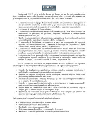 3
Sandercock (2001) en su artículo discute las formas en que las universidades están
direccionando sus logros en la educación en emprendimiento y hace referencia a los aspectos que
generan programas de emprendimiento innovadores, los cuales hacen énfasis en:
 La construcción de un equipo de consultores expertos en administración de negocios de
alto crecimiento, creatividad e innovación, y que sirvan como medio de enlace con el
sector empresarial para la consecución de oportunidades e ideas para los estudiantes
 La creación de un Centro de Emprendedores
 La enseñanza de emprendimiento a través de la metodología de casos, planes de negocios,
consultorías de proyectos en pequeñas empresas, entrevistas a emprendedores,
emprendedores en clase, etc
 Que los programas deben ser interdisciplinarios, es decir que el emprendimiento debe ser
combinado con las áreas de especialización de los participantes
 El desarrollo de habilidades emprendedoras a través de competencias de planes de
negocios y el establecimiento de un “Laboratorio de Investigación Emprendedora” donde
los estudiantes puedan sentirlo, tocarlo y experimentarlo
 La creación de oportunidades de emprendimiento reales, de esta forma los estudiantes
pueden preparar un mini plan de negocios, y entonces operar sus firmas por un semestre
para luego hacer un plan de las operaciones actuales y poder realizar comparaciones
 La implementación de tecnología en los programas de emprendimiento para que aquellos
estudiantes que no pueden dedicarle tiempo completo a los estudios, puedan conformar
equipos de trabajo y ejecutar el desarrollo de casos y proyectos on line
En el contexto de educación en emprendimiento, ESPAE estableció los siguientes
objetivos para el curso implementado en sus programas de MBA profesional y ejecutivo:
 Entender las implicaciones económicas, políticas, sociales, históricas, sociológicas y
profesionales vinculadas al concepto de Entrepreneurship
 Formular un conjunto de objetivos, metas, estrategias y tácticas sobre su futuro como
profesional y como miembro de la sociedad
 Analizar correctamente las ventajas y desventajas que tiene una carrera profesional basada
en el concepto de Espíritu Empresarial
 Entender el proceso genérico de innovación, su importancia en el proceso empresarial y
realizar cambios en sus actitudes frente a la innovación
 Integrar todos los conocimientos del MBA, en la formulación de un Plan de Negocio
Integral, para el establecimiento de una empresa propia
 Determinar las necesidades reales para establecer una nueva empresa en términos de:
recursos, tecnología, personal, conocimiento y habilidades, etc
Adicionalmente el programa busca que el participante adquiera:
 Conocimiento de empresarios y su forma de pensar
 Destrezas en consecución de información
 Habilidades en presentaciones en público
 Destrezas en desarrollo de ideas y oportunidades de negocio
 Habilidades en análisis y discusión de material publicado en revistas
 