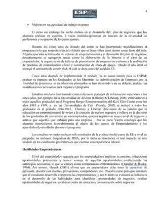 4
 Mejoras en su capacidad de trabajo en grupo
El curso sin embargo ha hecho énfasis en el desarrollo del plan de negocios, que los
alumnos realizan en equipos, a veces multidisciplinarios en función de la diversidad de
profesiones y ocupación de los participantes.
Durante los cinco años de dictado del curso se han incorporado modificaciones al
programa en lo que respecta a las actividades que se desarrollan tanto dentro como fuera del aula.
Al principio sólo se trabajaba en lecturas de emprendimiento y el desarrollo del plan de negocios;
posteriormente se agregaron tareas como la elaboración de la historia o el caso de un
emprendedor, la organización de talleres de presentación de empresarios exitosos y la realización
de prácticas de comunicación eficaz y construcción de redes de apoyo. Desde el año 2004 se
incluyó el seminario de creatividad, el cual se dicta antes del módulo EE.
Cinco años después de implementado el módulo, es de sumo interés para la ESPAE
evaluar su impacto en los Graduados de las Maestrías de Administración de Empresas con la
finalidad de determinar si los objetivos planteados se han alcanzado y en su defecto, realizar las
modificaciones necesarias para mejorar el programa.
Estudios similares han tomado como referencia períodos de información superiores a los
cinco años, por ejemplo en la Universidad de Arizona (Charney & Libecap, 2000) entrevistaron a
todos aquellos graduados en el Programa Berger Entrepreneurship del Karl Eller Center entre los
años 1985 y 1999, y en las Universidades de Cali (Varela, 2002) se incluyó a todos los
graduados en el período 1984-1993. Charney y Libecap obtuvieron de su estudio que la
educación en emprendimiento favorece a la creación de nuevos negocios e influye en la decisión
de los graduados de convertirse en autoempleados, quienes registraron mayor nivel de ingresos y
activos que aquellos que trabajan para una empresa. Por su parte Varela concluyó que los
alumnos reconocieron favorablemente el efecto de los cursos de Emprendimiento y las
actividades desarrolladas durante el programa.
Los estudios revisados enfocan sólo resultados de la evaluación del curso de EE a nivel de
pregrado, no incluyen programas de MBA, por lo tanto se desconoce el real impacto de este
módulo en los estudiantes profesionales que cuentan con experiencia laboral.
Habilidades Emprendedoras
El rol del emprendedor requiere que los emprendedores analicen su entorno, seleccionen
oportunidades potenciales y tomen ventaja de aquellas oportunidades estableciendo las
estrategias necesarias, lo que se conoce como competencias emprendedoras (Chandler & Hanks,
1994). Así mismo, Onstek (2003) afirma que un emprendedor debe tener la capacidad de
persuadir, discutir con clientes, proveedores, competidores, etc. Nuestro curso persigue entonces
que el estudiante desarrolle competencias emprendedoras, y por lo tanto se evaluará su influencia
en el desarrollo de las habilidades para identificar oportunidades de negocios, evaluar
oportunidades de negocios, establecer redes de contacto y comunicación sobre negocios.
 