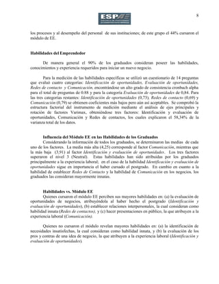 8
los procesos y al desempeño del personal de sus instituciones; de este grupo el 44% cursaron el
módulo de EE.
Habilidades del Emprendedor
De manera general el 90% de los graduados consideran poseer las habilidades,
conocimientos y experiencia requeridos para iniciar un nuevo negocio.
Para la medición de las habilidades específicas se utilizó un cuestionario de 14 preguntas
que evaluó cuatro categorías: Identificación de oportunidades, Evaluación de oportunidades,
Redes de contacto y Comunicación, encontrándose un alto grado de consistencia cronbach alpha
para el total de preguntas de 0.88 y para la categoría Evaluación de oportunidades de 0,84. Para
las tres categorías restantes: Identificación de oportunidades (0,73), Redes de contacto (0,69) y
Comunicación (0,79) se obtienen coeficientes más bajos pero aún así aceptables. Se comprobó la
estructura factorial del instrumento de medición mediante el análisis de ejes principales y
rotación de factores Varimax, obteniéndose tres factores: Identificación y evaluación de
oportunidades, Comunicación y Redes de contactos, los cuales explicaron el 58,34% de la
varianza total de los datos.
Influencia del Módulo EE en las Habilidades de los Graduados
Considerando la información de todos los graduados, se determinaron las medias de cada
uno de los factores. La media más alta (4,25) corresponde al factor Comunicación, mientras que
la más baja (3,91) al factor Identificación y evaluación de oportunidades. Los tres factores
superaron el nivel 3 (Neutral). Estas habilidades han sido atribuidas por los graduados
principalmente a la experiencia laboral; en el caso de la habilidad Identificación y evaluación de
oportunidades sigue en importancia el haber cursado el postgrado. En cambio en cuanto a la
habilidad de establecer Redes de Contacto y la habilidad de Comunicación en los negocios, los
graduados las consideran mayormente innatas.
Habilidades vs. Módulo EE
Quienes cursaron el módulo EE perciben sus mayores habilidades en: (a) la evaluación de
oportunidades de negocios, atribuyéndola al haber hecho el postgrado (Identificación y
evaluación de oportunidades), (b) establecer relaciones interpersonales, la cual consideran como
habilidad innata (Redes de contactos), y (c) hacer presentaciones en público, la que atribuyen a la
experiencia laboral (Comunicación).
Quienes no cursaron el módulo revelan mayores habilidades en: (a) la identificación de
necesidades insatisfechas, la cual consideran como habilidad innata, y (b) la evaluación de los
pros y contras de una idea de negocio, la que atribuyen a la experiencia laboral (Identificación y
evaluación de oportunidades).
 