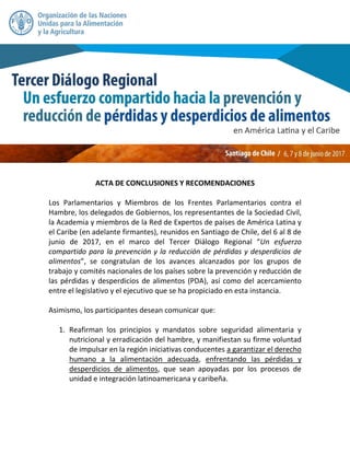 ACTA DE CONCLUSIONES Y RECOMENDACIONES
Los Parlamentarios y Miembros de los Frentes Parlamentarios contra el
Hambre, los delegados de Gobiernos, los representantes de la Sociedad Civil,
la Academia y miembros de la Red de Expertos de países de América Latina y
el Caribe (en adelante firmantes), reunidos en Santiago de Chile, del 6 al 8 de
junio de 2017, en el marco del Tercer Diálogo Regional “Un esfuerzo
compartido para la prevención y la reducción de pérdidas y desperdicios de
alimentos”, se congratulan de los avances alcanzados por los grupos de
trabajo y comités nacionales de los países sobre la prevención y reducción de
las pérdidas y desperdicios de alimentos (PDA), así como del acercamiento
entre el legislativo y el ejecutivo que se ha propiciado en esta instancia.
Asimismo, los participantes desean comunicar que:
1. Reafirman los principios y mandatos sobre seguridad alimentaria y
nutricional y erradicación del hambre, y manifiestan su firme voluntad
de impulsar en la región iniciativas conducentes a garantizar el derecho
humano a la alimentación adecuada, enfrentando las pérdidas y
desperdicios de alimentos, que sean apoyadas por los procesos de
unidad e integración latinoamericana y caribeña.
 