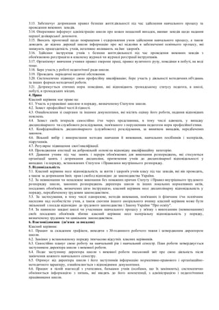 3.13. Забезпечує дотримання правил безпеки життєдіяльності під час здійснення навчального процесу та
проведення виховних заходів.
3.14. Оперативно інформує адміністрацію школи про кожен нещасний випадок, вживає заходів щодо надання
першої долікарської допомоги.
3.15. Вносить пропозиції щодо покращення і оздоровлення умов здійснення навчального процесу, а також
доводить до відома дирекції школи інформацію про всі недоліки в забезпеченні освітнього пр оцесу, які
знижують працездатність учнів, негативно впливають на їхнє здоров'я.
3.16. Здійснює інструктаж учнів з безпеки життєдіяльності під час проведення виховних заходів з
обов'язковою реєстрацією в класному журналі чи журналі реєстрації інструктажів.
3.17. Організовує вивчення учнями правил охорони праці, правил вуличного руху, поведінки в побуті, на воді
тощо.
3.18. Бере участь у роботі педагогічної ради школи.
3.19. Проходить періодичні медичні обстеження.
3.20. Систематично підвищує свою професійну кваліфікацію; бере участь у діяльності методичних об'єднань
та інших формах методичної роботи.
3.21. Дотримується етичних норм поведінки, які відповідають громадському статусу педагога, в школі,
побуті, в громадських місцях.
4. Права
Класний керівник має право на:
4.1. Участь в управлінні школою в порядку, визначеному Статутом школи.
4.2. Захист професійної честі й гідності.
4.3. Ознайомлення зі скаргами та іншими документами, які містять оцінку його роботи, надання відповідних
пояснень.
4.4. Захист своїх інтересів самостійно і/чи через представника, в тому числі адвоката, у випадку
дисциплінарного чи службового розслідування, пов'язаного з порушенням педагогом норм професійної етики.
4.5. Конфіденційність дисциплінарного (службового) розслідування, за винятком випадків, передбачених
законом.
4.6. Вільний вибір і використання методик навчання й виховання, навчальних посібників і матеріалів,
підручників.
4.7. Регулярне підвищення своєї кваліфікації.
4.8. Проходження атестації на добровільній основі на відповідну кваліфікаційну категорію.
4.9. Давання учням під час занять і перерв обов'язкових для виконання розпоряджень, які стосуються
організації занять і дотримання дисципліни, притягнення учнів до дисциплінарної відповідальності у
випадках і в порядку, встановлених Статутом і Правилами внутрішнього розпорядку.
5. Відповідальність
5.1. Класний керівник несе відповідальність за життя і здоров'я учнів класу під час заходів, які він проводить,
а також за дотримання їхніх прав і свобод відповідно до законодавства України.
5.2. За невиконання чи неналежне виконання без поважних причин Статуту і Правил внутрішнього трудового
розпорядку школи, законних розпоряджень директора школи та інших локальних нормативних актів,
посадових обов'язків, визначених цією інструкцією, класний керівник несе дисциплінарну відповідальність у
порядку, передбаченому трудовим законодавством.
5.3. За застосування, в тому числі одноразове, методів виховання, пов'язаних із фізичним і/чи психічним
насиллям над особистістю учня, а також скоєння іншого аморального вчинку класний керівник може бути
звільнений з посади відповідно до трудового законодавства і Закону України "Про освіту".
5.4. За навмисно завдані школі чи учасникам навчального процесу у зв'язку з виконанням (невиконанням)
своїх посадових обов'язків збитки класний керівник несе матеріальну відповідальність у порядку,
визначеному трудовим чи цивільним законодавством.
6. Взаємовідносини (зв'язки за посадою)
Класний керівник:
6.1. Працює за складеним графіком, виходячи з 30-годинного робочого тижня і затвердженим директором
школи.
6.2. Замінює у встановленому порядку тимчасово відсутніх класних керівників.
6.3. Самостійно планує свою роботу на навчальний рік і навчальний семестр. План роботи затверджується
заступником директора школи з виховної роботи.
6.4. Подає заступнику директора школи з виховної роботи письмовий звіт про свою діяльність після
закінчення кожного навчального семестру.
6.5. Отримує від директора школи і його заступників інформацію нормативно-правового і організаційно-
методичного характеру, ознайомлюється з відповідними документами.
6.6. Працює в тісній взаємодії з учителями, батьками учнів (особами, що їх замінюють); систематично
обмінюється інформацією з питань, які входять до його компетенції, з адміністрацією і педагогічними
працівниками школи.
 