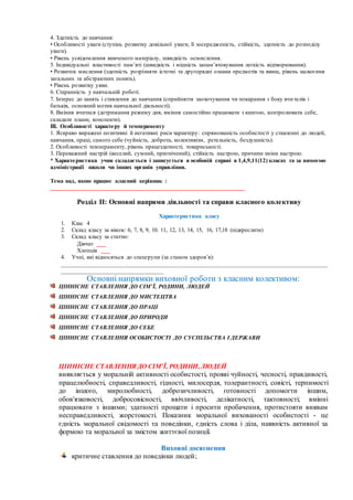 4. Здатність до навчання:
• Особливості уваги (ступінь розвитку довільної уваги, її зосередженість, стійкість, здатність до розподілу
уваги).
• Рівень усвідомлення вивченого матеріалу, швидкість осмислення.
5. Індивідуальні властивості пам’яті (швидкість і міцність запам’ятовування легкість відтворювання).
• Розвиток мислення (здатність розрізняти істотні та другорядні ознаки предметів та явищ, рівень засвоєння
загальних та абстрактних понять).
• Рівень розвитку уяви.
6. Старанність у навчальній роботі.
7. Інтерес до занять і ставлення до навчання (сприйняття заохочування чи покарання з боку вчителів і
батьків, основний мотив навчальної діяльності).
8. Вміння вчитися (дотримання режиму дня, вміння самостійно працювати з книгою, контролювати себе,
складати плани, конспекти).
ІІІ. Особливості характеру й темпераменту
1. Яскраво виражені позитивні й негативні риси характеру: спрямованість особистості у ставленні до людей,
навчання, праці, самого себе (чуйність, доброта, колективізм, ретельність, бездушність).
2. Особливості темпераменту, рівень працездатності, товариськості.
3. Переважний настрій (веселий, сумний, пригнічений), стійкість настрою, причини зміни настрою.
* Характеристика учня складається і записується в особовій справі в 1,4,9,11(12) класах та за вимогою
адміністрації школи чи інших органів управління.
Тема над, якою працює класний керівник :
_________________________________________________________________
Розділ ІІ: Основні напрями діяльності та справи класного колективу
Характеристика класу
1. Клас 4
2. Склад класу за віком: 6, 7, 8, 9, 10. 11, 12, 13, 14, 15, 16, 17,18 (підкреслити)
3. Склад класу за статтю:
Дівчат ___
Хлопців ___
4. Учні, які відносяться до спецгрупи (за станом здоров’я):
_________________________________________________________________________________________
_________________________________
Основні напрямки виховної роботи з класним колективом:
ЦІННІСНЕ СТАВЛЕННЯ ДО СІМ’Ї, РОДИНИ, ЛЮДЕЙ
ЦІННІСНЕ СТАВЛЕННЯ ДО МИСТЕЦТВА
ЦІННІСНЕ СТАВЛЕННЯ ДО ПРАЦІ
ЦІННІСНЕ СТАВЛЕННЯ ДО ПРИРОДИ
ЦІННІСНЕ СТАВЛЕННЯ ДО СЕБЕ
ЦІННІСНЕ СТАВЛЕННЯ ОСОБИСТОСТІ ДО СУСПІЛЬСТВА І ДЕРЖАВИ
ЦІННІСНЕ СТАВЛЕННЯ ДО СІМ’Ї, РОДИНИ,ЛЮДЕЙ
виявляється у моральній активності особистості, прояві чуйності, чесності, правдивості,
працелюбності, справедливості, гідності, милосердя, толерантності, совісті, терпимості
до іншого, миролюбності, доброзичливості, готовності допомогти іншим,
обов'язковості, добросовісності, ввічливості, делікатності, тактовності; вмінні
працювати з іншими; здатності прощати і просити пробачення, протистояти виявам
несправедливості, жорстокості. Показник моральної вихованості особистості - це
єдність моральної свідомості та поведінки, єдність слова і діла, наявність активної за
формою та моральної за змістом життєвої позиції.
Виховні досягнення
критичне ставлення до поведінки людей;
 