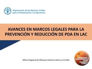 AVANCES EN MARCOS LEGALES PARA LA
PREVENCIÓN Y REDUCCIÓN DE PDA EN LAC
Oficina Regional de FAO para América Latina y el Caribe
 