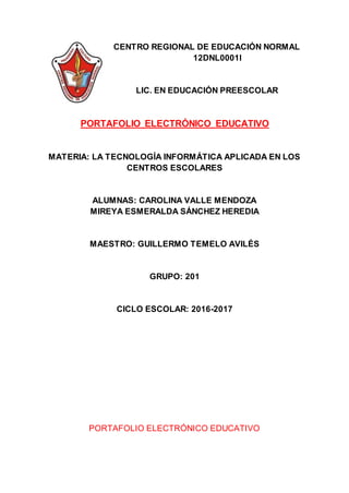 CENTRO REGIONAL DE EDUCACIÓN NORMAL
12DNL0001l
LIC. EN EDUCACIÓN PREESCOLAR
PORTAFOLIO ELECTRÓNICO EDUCATIVO
MATERIA: LA TECNOLOGÍA INFORMÁTICA APLICADA EN LOS
CENTROS ESCOLARES
ALUMNAS: CAROLINA VALLE MENDOZA
MIREYA ESMERALDA SÁNCHEZ HEREDIA
MAESTRO: GUILLERMO TEMELO AVILÉS
GRUPO: 201
CICLO ESCOLAR: 2016-2017
PORTAFOLIO ELECTRÓNICO EDUCATIVO
 