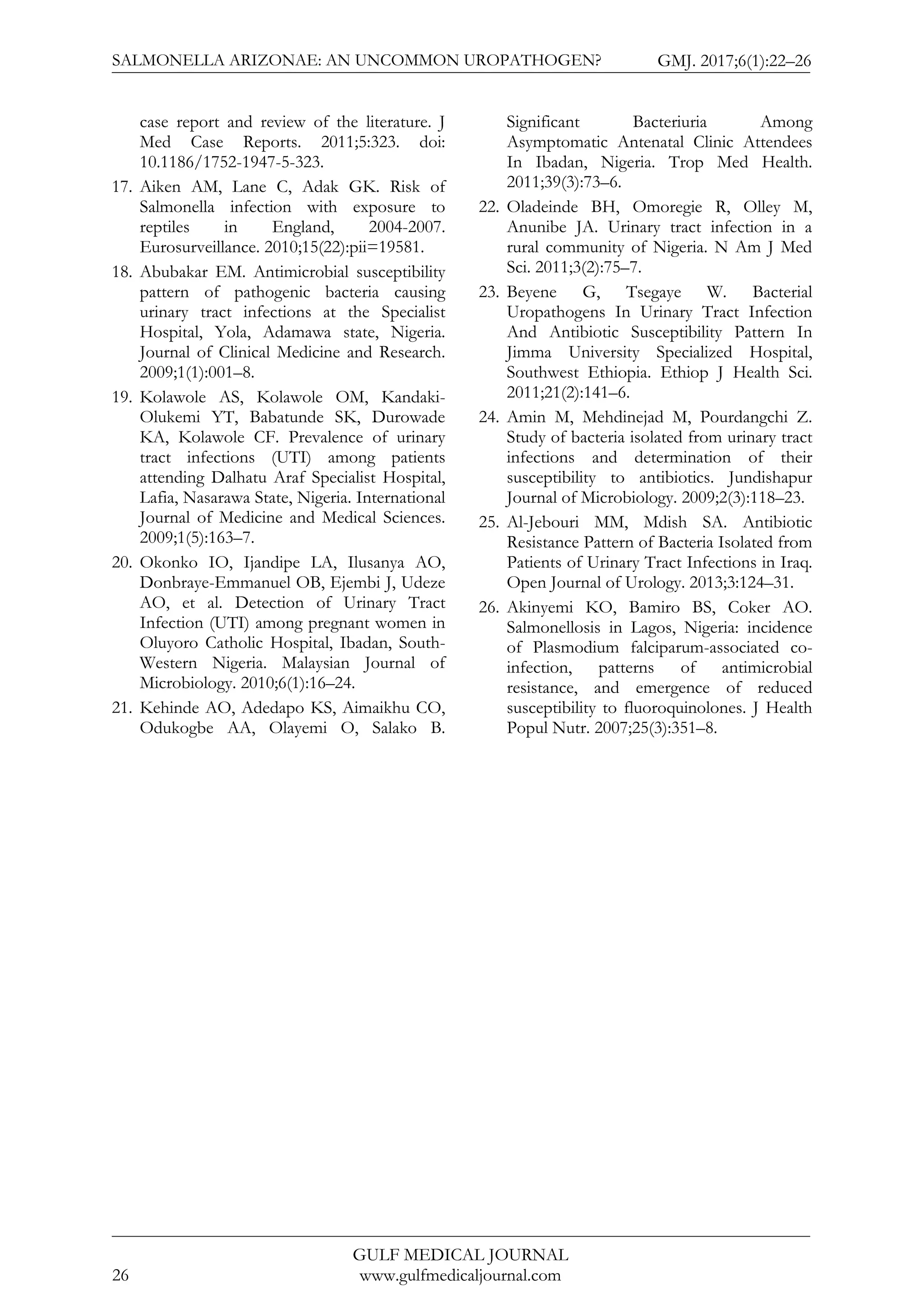 SALMONELLA ARIZONAE: AN UNCOMMON UROPATHOGEN? GMJ. 2017;6(1):22–26
GULF MEDICAL JOURNAL
www.gulfmedicaljournal.com26
case report and review of the literature. J
Med Case Reports. 2011;5:323. doi:
10.1186/1752-1947-5-323.
17. Aiken AM, Lane C, Adak GK. Risk of
Salmonella infection with exposure to
reptiles in England, 2004-2007.
Eurosurveillance. 2010;15(22):pii=19581.
18. Abubakar EM. Antimicrobial susceptibility
pattern of pathogenic bacteria causing
urinary tract infections at the Specialist
Hospital, Yola, Adamawa state, Nigeria.
Journal of Clinical Medicine and Research.
2009;1(1):001–8.
19. Kolawole AS, Kolawole OM, Kandaki-
Olukemi YT, Babatunde SK, Durowade
KA, Kolawole CF. Prevalence of urinary
tract infections (UTI) among patients
attending Dalhatu Araf Specialist Hospital,
Lafia, Nasarawa State, Nigeria. International
Journal of Medicine and Medical Sciences.
2009;1(5):163–7.
20. Okonko IO, Ijandipe LA, Ilusanya AO,
Donbraye-Emmanuel OB, Ejembi J, Udeze
AO, et al. Detection of Urinary Tract
Infection (UTI) among pregnant women in
Oluyoro Catholic Hospital, Ibadan, South-
Western Nigeria. Malaysian Journal of
Microbiology. 2010;6(1):16–24.
21. Kehinde AO, Adedapo KS, Aimaikhu CO,
Odukogbe AA, Olayemi O, Salako B.
Significant Bacteriuria Among
Asymptomatic Antenatal Clinic Attendees
In Ibadan, Nigeria. Trop Med Health.
2011;39(3):73–6.
22. Oladeinde BH, Omoregie R, Olley M,
Anunibe JA. Urinary tract infection in a
rural community of Nigeria. N Am J Med
Sci. 2011;3(2):75–7.
23. Beyene G, Tsegaye W. Bacterial
Uropathogens In Urinary Tract Infection
And Antibiotic Susceptibility Pattern In
Jimma University Specialized Hospital,
Southwest Ethiopia. Ethiop J Health Sci.
2011;21(2):141–6.
24. Amin M, Mehdinejad M, Pourdangchi Z.
Study of bacteria isolated from urinary tract
infections and determination of their
susceptibility to antibiotics. Jundishapur
Journal of Microbiology. 2009;2(3):118–23.
25. Al-Jebouri MM, Mdish SA. Antibiotic
Resistance Pattern of Bacteria Isolated from
Patients of Urinary Tract Infections in Iraq.
Open Journal of Urology. 2013;3:124–31.
26. Akinyemi KO, Bamiro BS, Coker AO.
Salmonellosis in Lagos, Nigeria: incidence
of Plasmodium falciparum-associated co-
infection, patterns of antimicrobial
resistance, and emergence of reduced
susceptibility to fluoroquinolones. J Health
Popul Nutr. 2007;25(3):351–8.
 