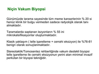 Niçin Vakum Biyopsi
Günümüzde tarama sayesinde tüm meme kanserlerinin % 20 si
henüz klinik bir bulgu vermeden sadece radyolojik olarak tanı
almaktadır.
Taramalarda saptanan lezyonların % 55 ini
mikrokalsifikasyonlar oluşturmaktadır.
Klasik yaklaşım ( telle işaretleme + cerrahi eksizyon) ile %76-81
benign olarak sonuçlanmaktadır.
Stereotaktik/Tomosentez rehberliğinde vakum destekli biyopsi
telle işaretleme ile cerrahi eksizyonun yerini alan minimal invazif
perkütan bir biyopsi tekniğidir.
 
