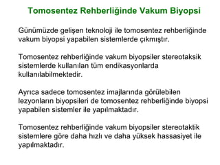 Tomosentez Rehberliğinde Vakum Biyopsi
Günümüzde gelişen teknoloji ile tomosentez rehberliğinde
vakum biyopsi yapabilen sistemlerde çıkmıştır.
Tomosentez rehberliğinde vakum biyopsiler stereotaksik
sistemlerde kullanılan tüm endikasyonlarda
kullanılabilmektedir.
Ayrıca sadece tomosentez imajlarında görülebilen
lezyonların biyopsileri de tomosentez rehberliğinde biyopsi
yapabilen sistemler ile yapılmaktadır.
Tomosentez rehberliğinde vakum biyopsiler stereotaktik
sistemlere göre daha hızlı ve daha yüksek hassasiyet ile
yapılmaktadır.
 