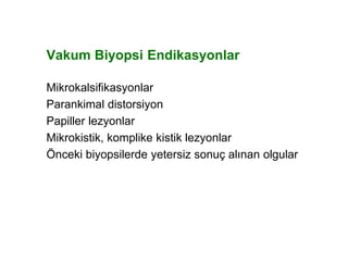 Vakum Biyopsi Endikasyonlar
Mikrokalsifikasyonlar
Parankimal distorsiyon
Papiller lezyonlar
Mikrokistik, komplike kistik lezyonlar
Önceki biyopsilerde yetersiz sonuç alınan olgular
 