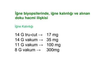 İğne biyopsilerinde, iğne kalınlığı ve alınan
doku hacmi ilişkisi
İğne Kalınlığı
14 G tru-cut → 17 mg
14 G vakum → 35 mg
11 G vakum → 100 mg
8 G vakum → 300mg
 