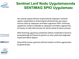 Sentinel Lenf Nodu Uygulamasında
SENTIMAG SPIO Uygulaması
Son yıllarda yapılan bilimsel araştırmalarda radyasyon verilerek
yapılan radyonüklid ve lenfosintigrafi yöntemleriyle aynı başarı
oranına sahip ve radyasyon vermeden uygulanan SPIO– Sentimag
uygulaması, kullanım kolaylığı ve radyasyon vermeden uygulanması
ile hastayı ve tıbbi ekibi koruyan bir teknik olarak ön plana çıkmıştır.
SPIO-Sentimag uygulaması partikülize edilmiş moleküllerin kanserin
yerleşebileceği lenf bezlerine gitmesi ve cihaz yardımıyla doğrudan
tespiti prensibine dayanır.
Güvenilirlik oranları günümüz bilimsel testleri ve klinik uygulamaları
ile gösterilmiştir.
 