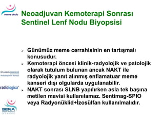 Neoadjuvan Kemoterapi Sonrası
Sentinel Lenf Nodu Biyopsisi
 Günümüz meme cerrahisinin en tartışmalı
konusudur.
 Kemoterapi öncesi klinik-radyolojik ve patolojik
olarak tutulum bulunan ancak NAKT ile
radyolojik yanıt alınmış enflamatuar meme
kanseri dışı olgularda uygulanabilir.
 NAKT sonrası SLNB yapılırken asla tek başına
metilen mavisi kullanılamaz. Sentimag-SPIO
veya Radyonüklid+İzosülfan kullanılmalıdır.
 