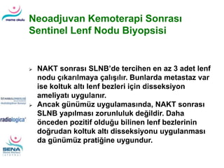 Neoadjuvan Kemoterapi Sonrası
Sentinel Lenf Nodu Biyopsisi
 NAKT sonrası SLNB’de tercihen en az 3 adet lenf
nodu çıkarılmaya çalışılır. Bunlarda metastaz var
ise koltuk altı lenf bezleri için disseksiyon
ameliyatı uygulanır.
 Ancak günümüz uygulamasında, NAKT sonrası
SLNB yapılması zorunluluk değildir. Daha
önceden pozitif olduğu bilinen lenf bezlerinin
doğrudan koltuk altı disseksiyonu uygulanması
da günümüz pratiğine uygundur.
 