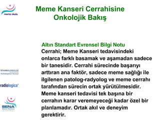 Cerrahi; Meme Kanseri tedavisindeki
onlarca farklı basamak ve aşamadan sadece
bir tanesidir. Cerrahi sürecinde başarıyı
arttıran ana faktör, sadece meme sağlığı ile
ilgilenen patolog-radyolog ve meme cerrahı
tarafından sürecin ortak yürütülmesidir.
Meme kanseri tedavisi tek başına bir
cerrahın karar veremeyeceği kadar özel bir
planlamadır. Ortak akıl ve deneyim
gerektirir.
Altın Standart Evrensel Bilgi Notu
Meme Kanseri Cerrahisine
Onkolojik Bakış
 