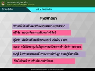 วิชาท้องถิ่นไทย บทที่ ๔ วัฒนธรรมไทย
@ ลิขสิทธิ์บทเรียนอิเล็กทรอนิกส์ มหาวิทยาลัยราชภัฎนครราชสีมา
พุทธศาสนา
ทวารวดี มีการค้นพบจารึกหลักธรรมทางพุทธศาสนา
ศรีวิชัย พบประติมากรรมเป็นพระโพธิสัตว์
สุโขทัย เริ่มมีการจัดระเบียบคณะสงฆ์ แบ่งเป็น 2 ฝ่าย
อยุธยา กษัตริย์ทรงอุปถัมภ์พุทธศาสนาโดยการสร้างวัดต่างๆมากมาย
ธนบุรี มีการรวบรวมและสังคายนาพระไตรปิฎก การปฏิสังขรณ์วัด
รัตนโกสินทร์ ทรงสร้างวัดประจารัชกาล
 