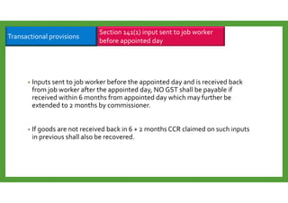 • Inputs sent to job worker before the appointed day and is received back
from job worker after the appointed day, NO GST shall be payable if
received within 6 months from appointed day which may further be
extended to 2 months by commissioner.
• If goods are not received back in 6 + 2 months CCR claimed on such inputs
in previous shall also be recovered.
Section 141(1) input sent to job worker
before appointed day
Transactional provisions
 