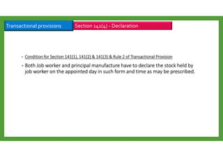 • ConditionConditionConditionCondition for Section 141(1), 141(2) & 141(3) & Rule 2 of Transactional Provisionfor Section 141(1), 141(2) & 141(3) & Rule 2 of Transactional Provisionfor Section 141(1), 141(2) & 141(3) & Rule 2 of Transactional Provisionfor Section 141(1), 141(2) & 141(3) & Rule 2 of Transactional Provision
• Both Job worker and principal manufacture have to declare the stock held byBoth Job worker and principal manufacture have to declare the stock held byBoth Job worker and principal manufacture have to declare the stock held byBoth Job worker and principal manufacture have to declare the stock held by
job worker on the appointed day in such form and time as may be prescribed.job worker on the appointed day in such form and time as may be prescribed.job worker on the appointed day in such form and time as may be prescribed.job worker on the appointed day in such form and time as may be prescribed.
Section 141(4) - DeclarationTransactional provisions
 