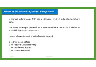 Location of job worker and principal manufacturer
6/23/2017 Rajan Naidu
In respect to location of Both parties, it is not required to be situated at oneIn respect to location of Both parties, it is not required to be situated at oneIn respect to location of Both parties, it is not required to be situated at oneIn respect to location of Both parties, it is not required to be situated at one
state.state.state.state.
ProvisionsProvisionsProvisionsProvisions relating to job work have been adopted in the IGST Act as well asrelating to job work have been adopted in the IGST Act as well asrelating to job work have been adopted in the IGST Act as well asrelating to job work have been adopted in the IGST Act as well as
in UTGST Actin UTGST Actin UTGST Actin UTGST Act ((((CHAPTERCHAPTERCHAPTERCHAPTER IX ,MISCELLANEOUS),IX ,MISCELLANEOUS),IX ,MISCELLANEOUS),IX ,MISCELLANEOUS),
HenceHenceHenceHence jobjobjobjob----workerworkerworkerworker and principal can be locatedand principal can be locatedand principal can be locatedand principal can be located
a.a.a.a. eithereithereithereither is same Stateis same Stateis same Stateis same State
b.b.b.b. orororor in same Union Territoryin same Union Territoryin same Union Territoryin same Union Territory
c.c.c.c. orororor in different Statesin different Statesin different Statesin different States
d.d.d.d. orororor Union TerritoriesUnion TerritoriesUnion TerritoriesUnion Territories
 