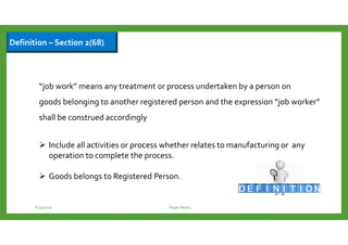 Definition – Section 2(68)
“job work” means any treatment or process undertaken by a person on
goods belonging to another registered person and the expression “job worker”
shall be construed accordingly
Include all activities or process whether relates to manufacturing or any
operation to complete the process.
Goods belongs to Registered Person.
6/23/2017 Rajan Naidu
 