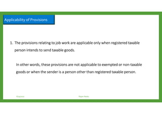 Applicability of Provisions
6/23/2017 Rajan Naidu
1.1.1.1. The provisions relating to job work are applicable onlyThe provisions relating to job work are applicable onlyThe provisions relating to job work are applicable onlyThe provisions relating to job work are applicable only whenwhenwhenwhen registered taxableregistered taxableregistered taxableregistered taxable
person intends to send taxable goodsperson intends to send taxable goodsperson intends to send taxable goodsperson intends to send taxable goods....
InInInIn other words, these provisions are not applicable to exempted or nonother words, these provisions are not applicable to exempted or nonother words, these provisions are not applicable to exempted or nonother words, these provisions are not applicable to exempted or non----taxabletaxabletaxabletaxable
goods or when the sender is a person other than registered taxable person.goods or when the sender is a person other than registered taxable person.goods or when the sender is a person other than registered taxable person.goods or when the sender is a person other than registered taxable person.
 