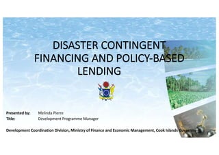 DISASTER	CONTINGENT	
FINANCING	AND	POLICY-BASED	
LENDING
Presented	by:	 Melinda	Pierre
Title:	 Development	Programme	Manager	
Development	Coordination	Division,	Ministry	of	Finance	and	Economic	Management,	Cook	Islands	Government
 