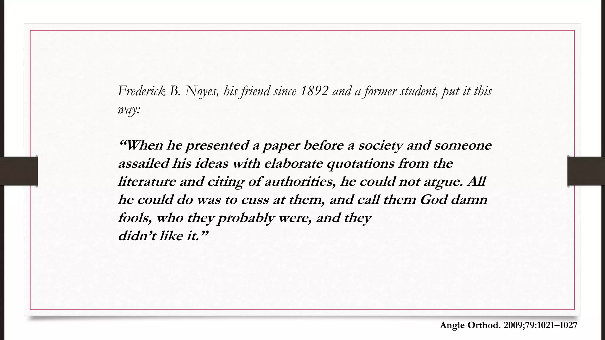 Frederick B. Noyes, his friend since 1892 and a former student, put it this
way:
‘‘When he presented a paper before a society and someone
assailed his ideas with elaborate quotations from the
literature and citing of authorities, he could not argue. All
he could do was to cuss at them, and call them God damn
fools, who they probably were, and they
didn’t like it.’’
Angle Orthod. 2009;79:1021–1027
 
