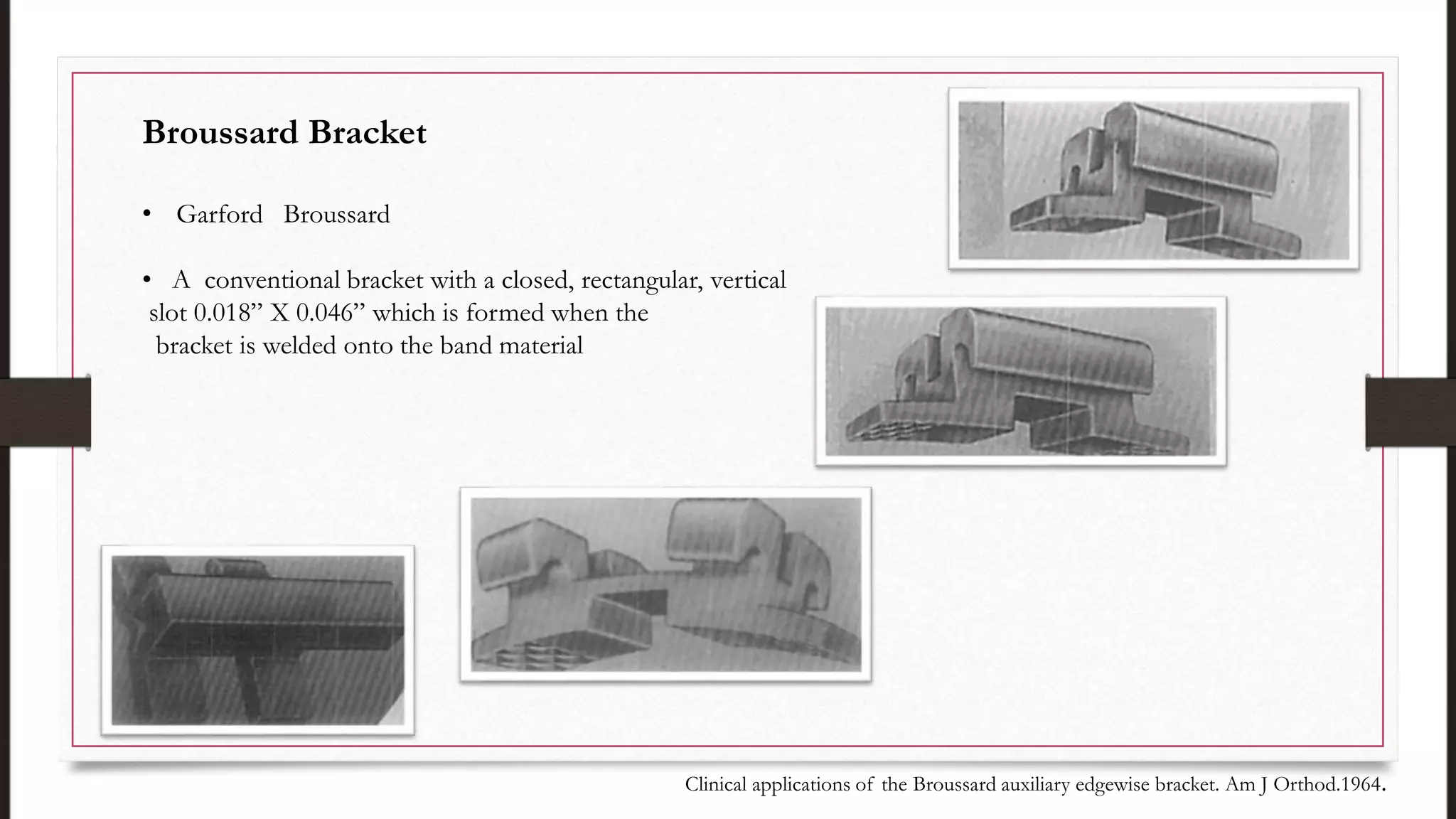 Broussard Bracket
• Garford Broussard
• A conventional bracket with a closed, rectangular, vertical
slot 0.018” X 0.046” which is formed when the
bracket is welded onto the band material
Clinical applications of the Broussard auxiliary edgewise bracket. Am J Orthod.1964.
 