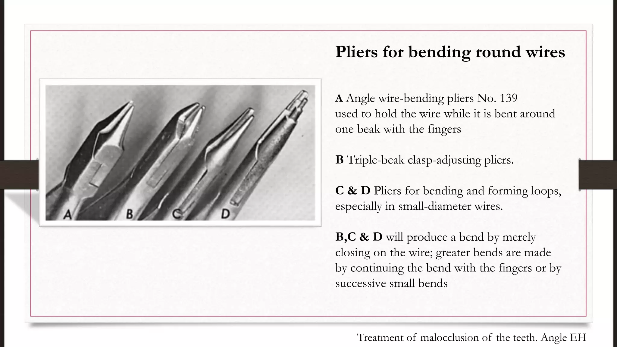Pliers for bending round wires
A Angle wire-bending pliers No. 139
used to hold the wire while it is bent around
one beak with the fingers
B Triple-beak clasp-adjusting pliers.
C & D Pliers for bending and forming loops,
especially in small-diameter wires.
B,C & D will produce a bend by merely
closing on the wire; greater bends are made
by continuing the bend with the fingers or by
successive small bends
Treatment of malocclusion of the teeth. Angle EH
 