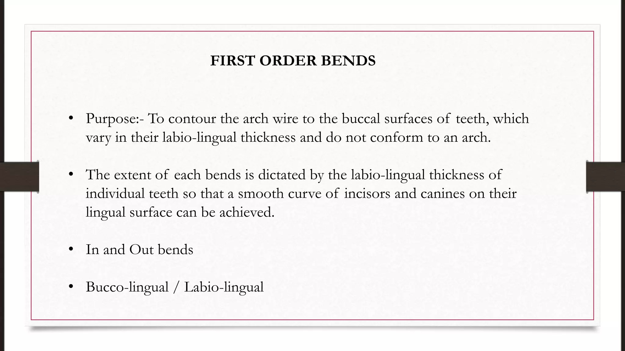 • Purpose:- To contour the arch wire to the buccal surfaces of teeth, which
vary in their labio-lingual thickness and do not conform to an arch.
• The extent of each bends is dictated by the labio-lingual thickness of
individual teeth so that a smooth curve of incisors and canines on their
lingual surface can be achieved.
• In and Out bends
• Bucco-lingual / Labio-lingual
FIRST ORDER BENDS
 
