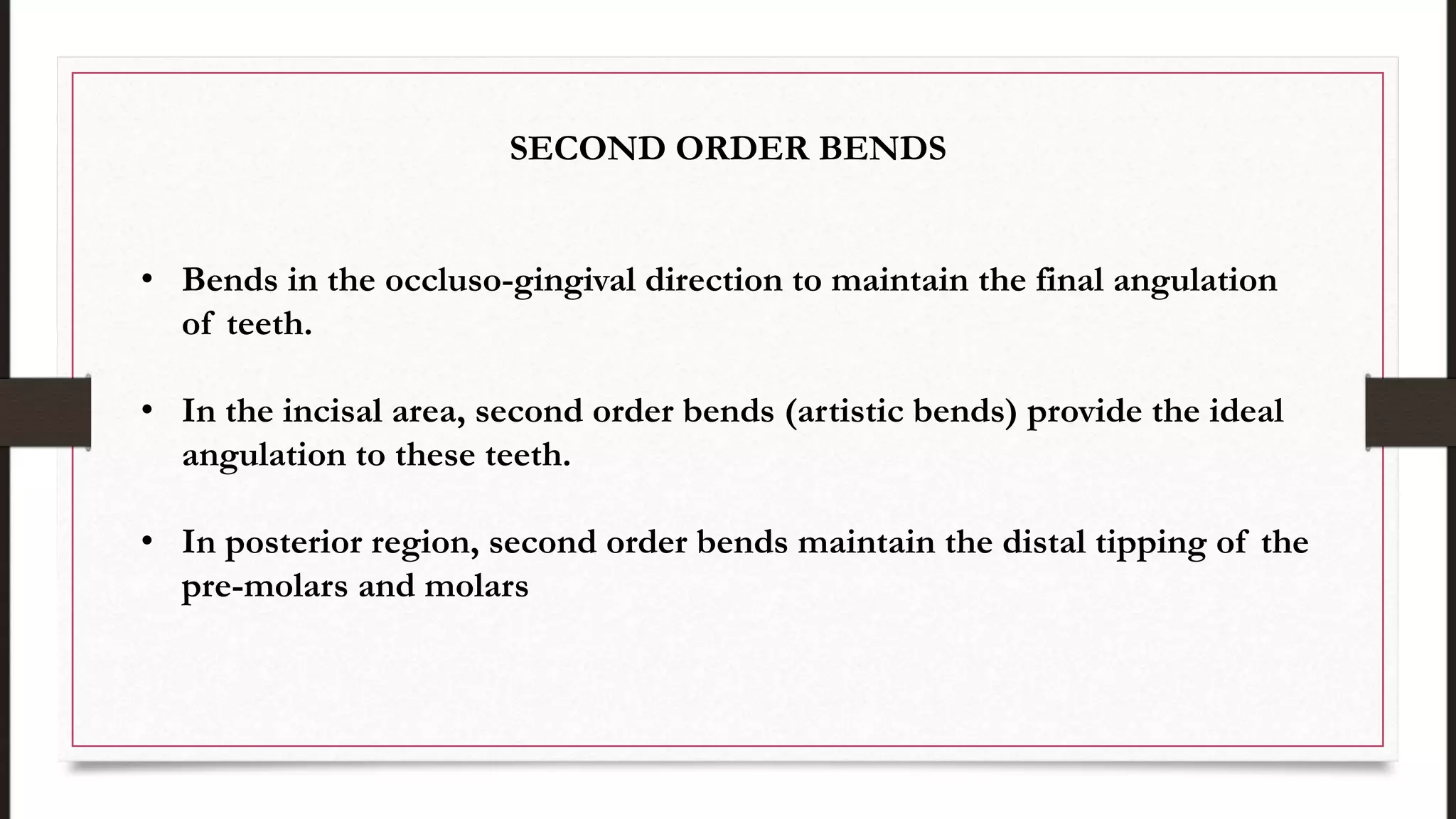 SECOND ORDER BENDS
• Bends in the occluso-gingival direction to maintain the final angulation
of teeth.
• In the incisal area, second order bends (artistic bends) provide the ideal
angulation to these teeth.
• In posterior region, second order bends maintain the distal tipping of the
pre-molars and molars
 