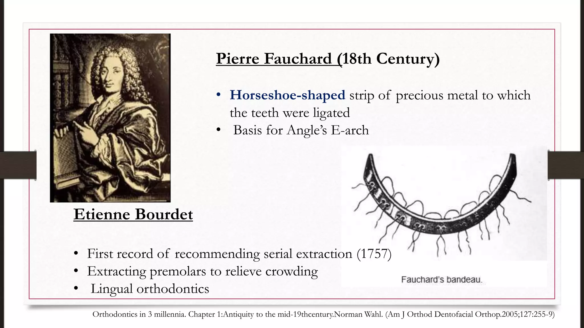 Etienne Bourdet
• First record of recommending serial extraction (1757)
• Extracting premolars to relieve crowding
• Lingual orthodontics
Pierre Fauchard (18th Century)
• Horseshoe-shaped strip of precious metal to which
the teeth were ligated
• Basis for Angle’s E-arch
Orthodontics in 3 millennia. Chapter 1:Antiquity to the mid-19thcentury.Norman Wahl. (Am J Orthod Dentofacial Orthop.2005;127:255-9)
 