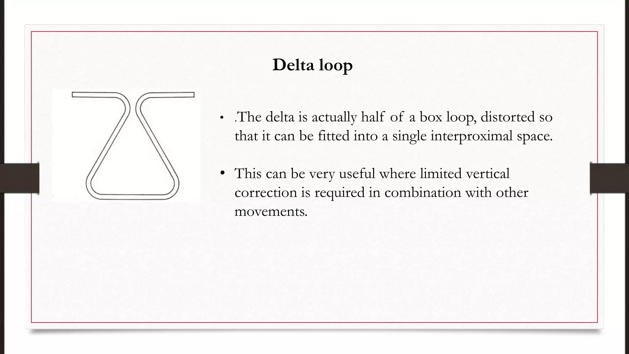 • .The delta is actually half of a box loop, distorted so
that it can be fitted into a single interproximal space.
• This can be very useful where limited vertical
correction is required in combination with other
movements.
Delta loop
 