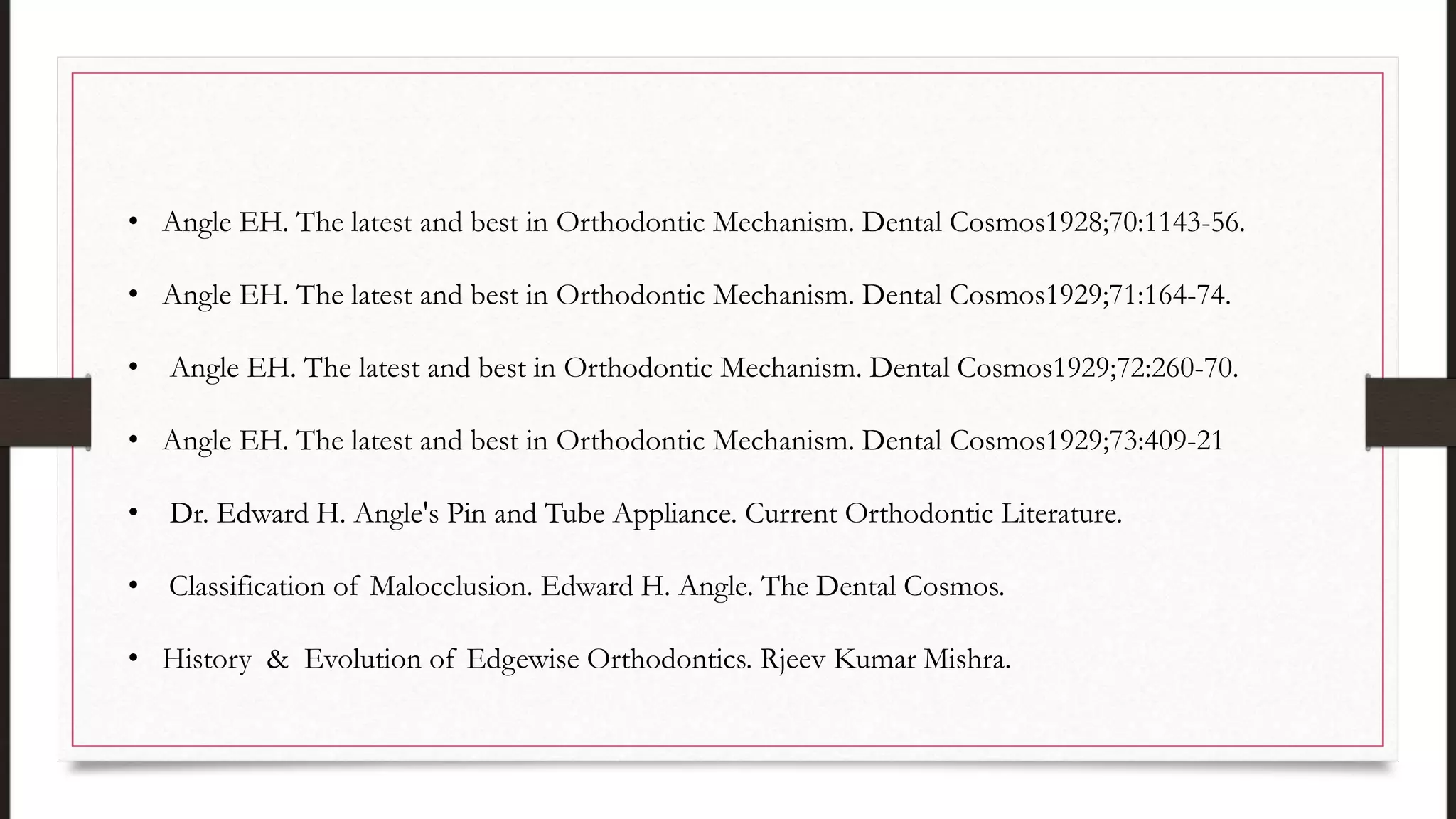 • Angle EH. The latest and best in Orthodontic Mechanism. Dental Cosmos1928;70:1143-56.
• Angle EH. The latest and best in Orthodontic Mechanism. Dental Cosmos1929;71:164-74.
• Angle EH. The latest and best in Orthodontic Mechanism. Dental Cosmos1929;72:260-70.
• Angle EH. The latest and best in Orthodontic Mechanism. Dental Cosmos1929;73:409-21
• Dr. Edward H. Angle's Pin and Tube Appliance. Current Orthodontic Literature.
• Classification of Malocclusion. Edward H. Angle. The Dental Cosmos.
• History & Evolution of Edgewise Orthodontics. Rjeev Kumar Mishra.
 