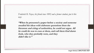 Frederick B. Noyes, his friend since 1892 and a former student, put it this
way:
‘‘When he presented a paper before a society and someone
assailed his ideas with elaborate quotations from the
literature and citing of authorities, he could not argue. All
he could do was to cuss at them, and call them God damn
fools, who they probably were, and they
didn’t like it.’’
Angle Orthod. 2009;79:1021–1027
 