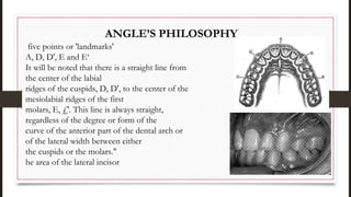 ANGLE’S PHILOSOPHY
five points or 'landmarks'
A, D, D', E and E‘
It will be noted that there is a straight line from
the center of the labial
ridges of the cuspids, D, D', to the center of the
mesiolabial ridges of the first
molars, E, £'. This line is always straight,
regardless of the degree or form of the
curve of the anterior part of the dental arch or
of the lateral width between either
the cuspids or the molars."
he area of the lateral incisor
 