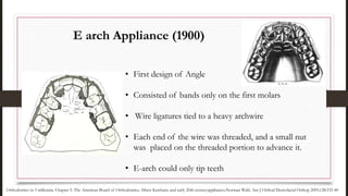 • First design of Angle
• Consisted of bands only on the first molars
• Wire ligatures tied to a heavy archwire
• Each end of the wire was threaded, and a small nut
was placed on the threaded portion to advance it.
• E-arch could only tip teeth
E arch Appliance (1900)
Orthodontics in 3 millennia. Chapter 5: The American Board of Orthodontics, Albert Ketcham, and early 20th-centuryappliances.Norman Wahl. Am J Orthod Dentofacial Orthop 2005;128:535-40
 