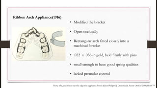 • Modified the bracket
• Open occlusally
• Rectangular arch fitted closely into a
machined bracket
• .022 x 036-in gold, held firmly with pins
• small enough to have good spring qualities
• lacked premolar control
Ribbon Arch Appliance(1916)
How, why, and when was the edgewise appliance born? Julien Philippe.J Dentofacial Anom Orthod 2008;11:68-74
 