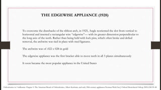 To overcome the drawbacks of the ribbon arch, in 1925, Angle reoriented the slot from vertical to
horizontal and inserted a rectangular wire “edgewise”— with its greater dimension perpendicular to
the long axis of the teeth. Rather than being held with lock pins, which often broke and defied
removal, the archwire was tied in place with steel ligatures.
The archwire was of .022 x 028-in gold
The edgewise appliance was the first bracket able to move teeth in all 3 planes simultaneously
It soon became the most popular appliance in the United States
Orthodontics in 3 millennia. Chapter 5: The American Board of Orthodontics, Albert Ketcham, and early 20th-century appliances.Norman Wahl.Am J Orthod Dentofacial Orthop 2005;128:535-40
THE EDGEWISE APPLIANCE (1928)
 