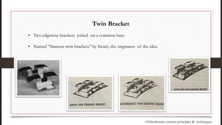 Twin Bracket
• Two edgewise brackets joined on a common base
• Named “Siamese twin brackets” by Swain, the originator of the idea.
Orthodontics current principles & techniques
 