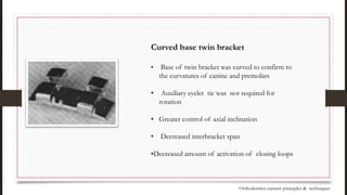 Curved base twin bracket
• Base of twin bracket was curved to confirm to
the curvatures of canine and premolars
• Auxiliary eyelet tie was not required for
rotation
• Greater control of axial inclination
• Decreased interbracket span
•Decreased amount of activation of closing loops
Orthodontics current principles & techniques
 