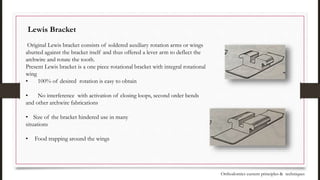 Lewis Bracket
Original Lewis bracket consists of soldered auxiliary rotation arms or wings
abutted against the bracket itself and thus offered a lever arm to deflect the
archwire and rotate the tooth.
Present Lewis bracket is a one piece rotational bracket with integral rotational
wing
• 100% of desired rotation is easy to obtain
• No interference with activation of closing loops, second order bends
and other archwire fabrications
• Size of the bracket hindered use in many
situations
• Food trapping around the wings
Orthodontics current principles & techniques
 