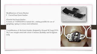 Modifications of Lewis Bracket
• Curved base Lewis bracket
•Vertical slot Lewis bracket
Consists of 0.020x0.020 in vertical slot , making possible the use of
uprighting spring to correct axial inclination
A modification of the Lewis bracket, designed by Howard M. Lang (1914-
94),3 uses straight arms with a hole to increase flexibility and for ligature
tying
 