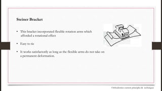 Steiner Bracket
• This bracket incorporated flexible rotation arms which
afforded a rotational effect
• Easy to tie
• It works satisfactorily as long as the flexible arms do not take on
a permanent deformation.
Orthodontics current principles & techniques
 