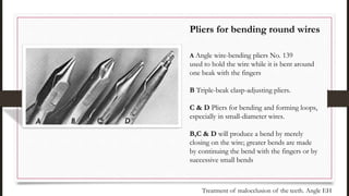 Pliers for bending round wires
A Angle wire-bending pliers No. 139
used to hold the wire while it is bent around
one beak with the fingers
B Triple-beak clasp-adjusting pliers.
C & D Pliers for bending and forming loops,
especially in small-diameter wires.
B,C & D will produce a bend by merely
closing on the wire; greater bends are made
by continuing the bend with the fingers or by
successive small bends
Treatment of malocclusion of the teeth. Angle EH
 