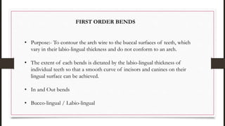 • Purpose:- To contour the arch wire to the buccal surfaces of teeth, which
vary in their labio-lingual thickness and do not conform to an arch.
• The extent of each bends is dictated by the labio-lingual thickness of
individual teeth so that a smooth curve of incisors and canines on their
lingual surface can be achieved.
• In and Out bends
• Bucco-lingual / Labio-lingual
FIRST ORDER BENDS
 