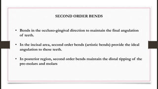 SECOND ORDER BENDS
• Bends in the occluso-gingival direction to maintain the final angulation
of teeth.
• In the incisal area, second order bends (artistic bends) provide the ideal
angulation to these teeth.
• In posterior region, second order bends maintain the distal tipping of the
pre-molars and molars
 