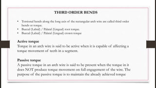 THIRD ORDER BENDS
• Torsional bends along the long axis of the rectangular arch wire are called third order
bends or torque.
• Buccal (Labial) / Palatal (Lingual) root torque.
• Buccal (Labial) / Palatal (Lingual) crown torque
Active torque
Torque in an arch wire is said to be active when it is capable of affecting a
torque movement of teeth in a segment.
Passive torque
A passive torque in an arch wire is said to be present when the torque in it
does NOT produce torque movement on full engagement of the wire. The
purpose of the passive torque is to maintain the already achieved torque
 